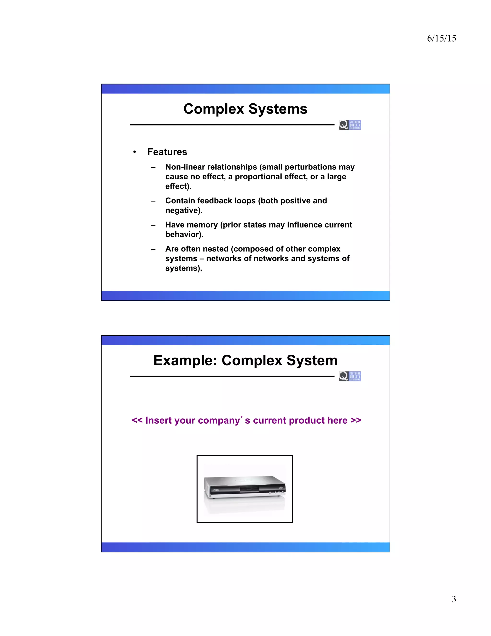 6/15/15
3
Complex Systems
•  Features
–  Non-linear relationships (small perturbations may
cause no effect, a proportional effect, or a large
effect).
–  Contain feedback loops (both positive and
negative).
–  Have memory (prior states may influence current
behavior).
–  Are often nested (composed of other complex
systems – networks of networks and systems of
systems).
Example: Complex System
<< Insert your company s current product here >>
 