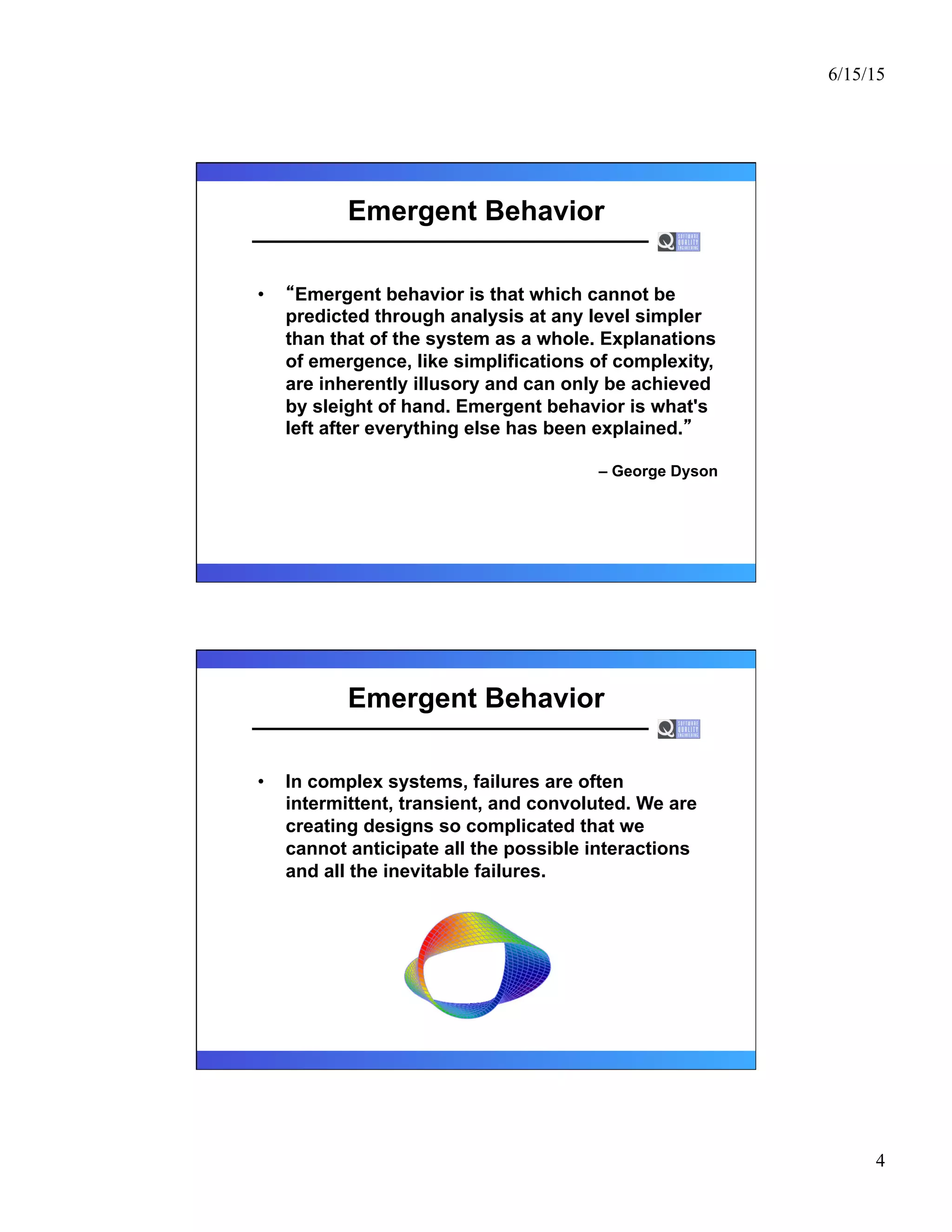 6/15/15
4
Emergent Behavior
•  Emergent behavior is that which cannot be
predicted through analysis at any level simpler
than that of the system as a whole. Explanations
of emergence, like simplifications of complexity,
are inherently illusory and can only be achieved
by sleight of hand. Emergent behavior is what's
left after everything else has been explained.
– George Dyson
Emergent Behavior
•  In complex systems, failures are often
intermittent, transient, and convoluted. We are
creating designs so complicated that we
cannot anticipate all the possible interactions
and all the inevitable failures.
 