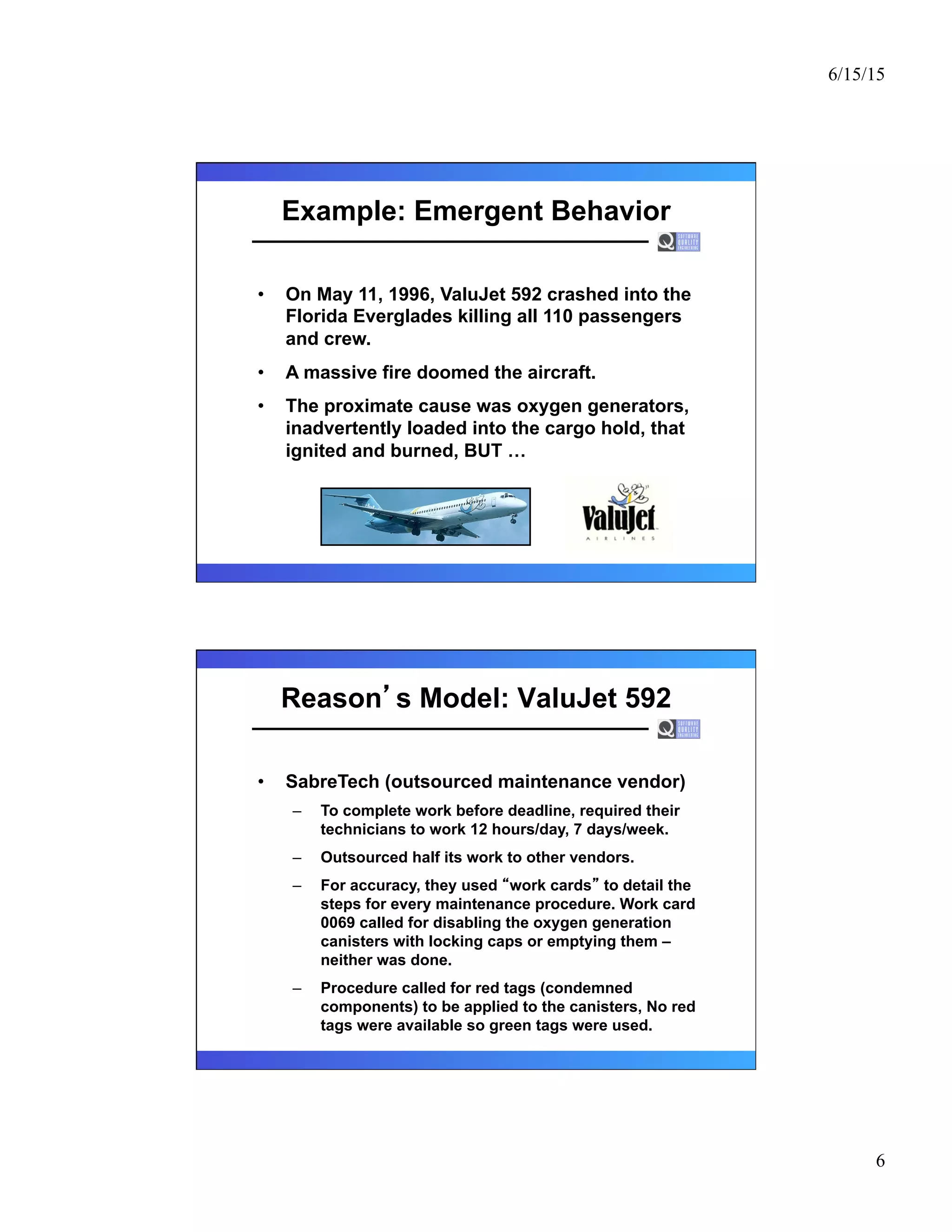 6/15/15
6
Example: Emergent Behavior
•  On May 11, 1996, ValuJet 592 crashed into the
Florida Everglades killing all 110 passengers
and crew.
•  A massive fire doomed the aircraft.
•  The proximate cause was oxygen generators,
inadvertently loaded into the cargo hold, that
ignited and burned, BUT …
Reason s Model: ValuJet 592
•  SabreTech (outsourced maintenance vendor)
–  To complete work before deadline, required their
technicians to work 12 hours/day, 7 days/week.
–  Outsourced half its work to other vendors.
–  For accuracy, they used work cards to detail the
steps for every maintenance procedure. Work card
0069 called for disabling the oxygen generation
canisters with locking caps or emptying them –
neither was done.
–  Procedure called for red tags (condemned
components) to be applied to the canisters, No red
tags were available so green tags were used.
 