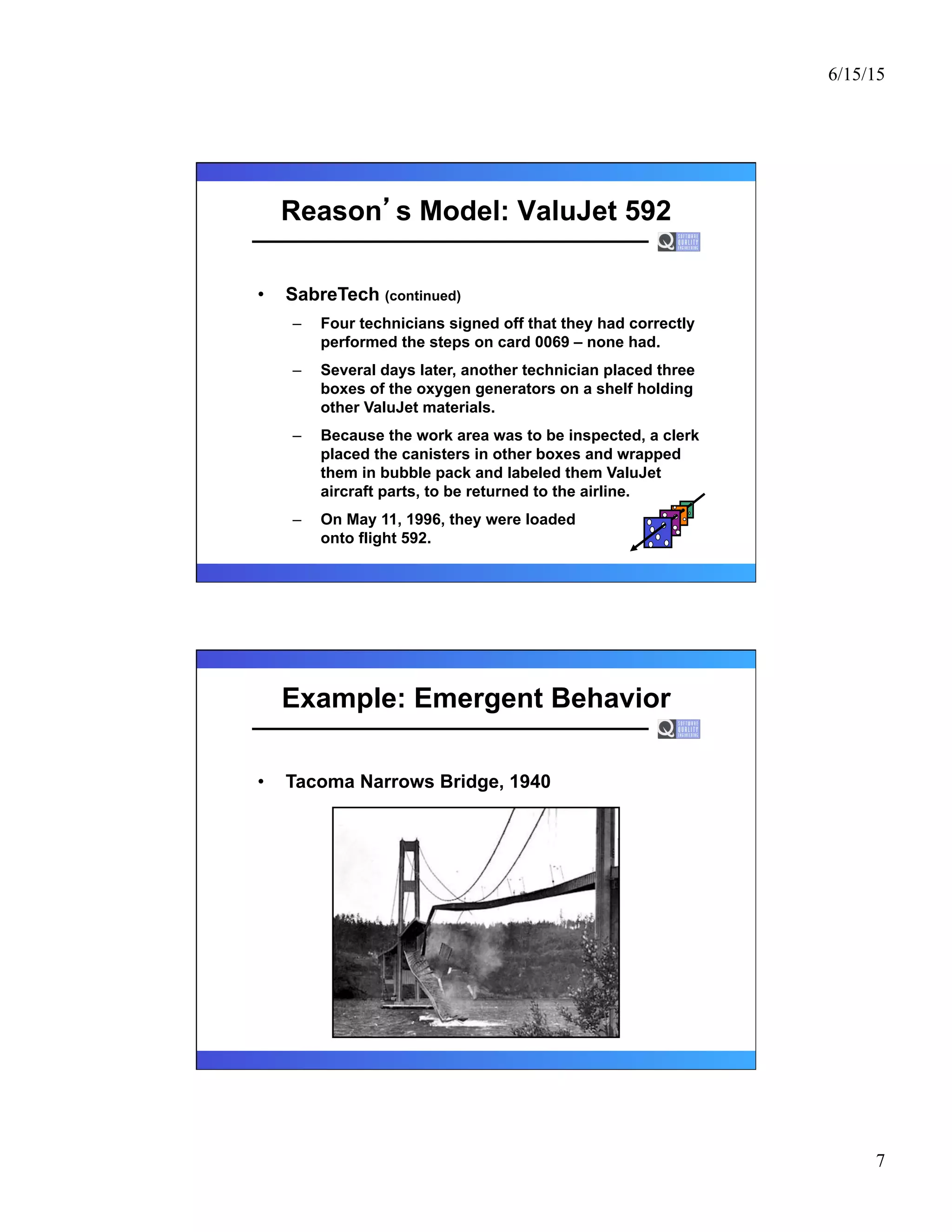 6/15/15
7
Reason s Model: ValuJet 592
•  SabreTech (continued)
–  Four technicians signed off that they had correctly
performed the steps on card 0069 – none had.
–  Several days later, another technician placed three
boxes of the oxygen generators on a shelf holding
other ValuJet materials.
–  Because the work area was to be inspected, a clerk
placed the canisters in other boxes and wrapped
them in bubble pack and labeled them ValuJet
aircraft parts, to be returned to the airline.
–  On May 11, 1996, they were loaded
onto flight 592.
Example: Emergent Behavior
•  Tacoma Narrows Bridge, 1940
 