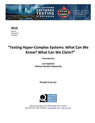 !
!
W14$
Session!
6/24/2015! !
3:00!PM!
!
!
!
!
“Testing$Hyper1Complex$Systems:$What$Can$We$
Know?$What$Can$We$Claim?”$$
Presented$by:$
Lee$Copeland$
Software$Quality$Engineering$
$
$
$
$
$
Brought$to$you$by:$
$
$
$
$
$
$
340!Corporate!Way,!Suite!300,!Orange!Park,!FL!32073!
888C268C8770!D!904C278C0524!D!sqeinfo@sqe.com!D!www.sqe.com!
!
 