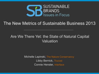 Are We There Yet: the State of Natural Capital
Valuation
The New Metrics of Sustainable Business 2013
Michelle Lapinski, The Nature Conservancy
Libby Bernick, Trucost
Connie Hensler, Interface
 