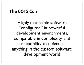 The	
  COTS	
  Con!
Highly extensible software
“conﬁgured” in powerful
development environments,
comparable in complexity, and
susceptibility to defects as
anything in the custom software
development world

 