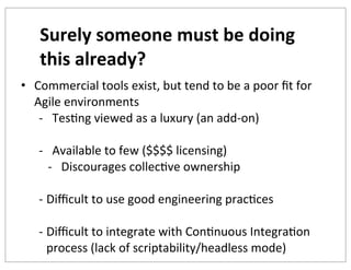 Surely	
  someone	
  must	
  be	
  doing	
  
this	
  already?
• Commercial	
  tools	
  exist,	
  but	
  tend	
  to	
  be	
  a	
  poor	
  ﬁt	
  for	
  
Agile	
  environments
-­‐ TesKng	
  viewed	
  as	
  a	
  luxury	
  (an	
  add-­‐on)
-­‐ Available	
  to	
  few	
  ($$$$	
  licensing)
-­‐ Discourages	
  collecKve	
  ownership
-­‐ Diﬃcult	
  to	
  use	
  good	
  engineering	
  pracKces
-­‐ Diﬃcult	
  to	
  integrate	
  with	
  ConKnuous	
  IntegraKon	
  
process	
  (lack	
  of	
  scriptability/headless	
  mode)

 