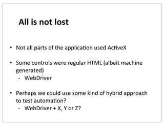 All	
  is	
  not	
  lost
• Not	
  all	
  parts	
  of	
  the	
  applicaKon	
  used	
  AcKveX
• Some	
  controls	
  were	
  regular	
  HTML	
  (albeit	
  machine	
  
generated)
-­‐ WebDriver
• Perhaps	
  we	
  could	
  use	
  some	
  kind	
  of	
  hybrid	
  approach	
  
to	
  test	
  automaKon?
-­‐ WebDriver	
  +	
  X,	
  Y	
  or	
  Z?

 