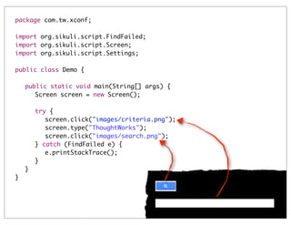 package com.tw.xconf;
import org.sikuli.script.FindFailed;
import org.sikuli.script.Screen;
import org.sikuli.script.Settings;
public class Demo {
	
	
	
	
	
	
	
	
	
	
	
}

public static void main(String[] args) {
	 Screen screen = new Screen();
	
	 try {
	 	 screen.click("images/criteria.png");
	 	 screen.type("ThoughtWorks");
	 	 screen.click("images/search.png");
	 } catch (FindFailed e) {
	 	 e.printStackTrace();
	 }	
}

 
