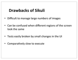 Drawbacks	
  of	
  Sikuli
• Diﬃcult	
  to	
  manage	
  large	
  numbers	
  of	
  images
• Can	
  be	
  confused	
  when	
  diﬀerent	
  regions	
  of	
  the	
  screen	
  
look	
  the	
  same
• Tests	
  easily	
  broken	
  by	
  small	
  changes	
  in	
  the	
  UI
• ComparaKvely	
  slow	
  to	
  execute
	
  

 