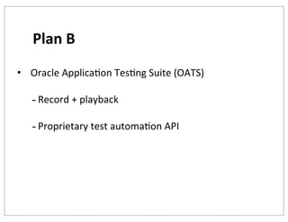 Plan	
  B
• 	
  Oracle	
  ApplicaKon	
  TesKng	
  Suite	
  (OATS)

-­‐ Record	
  +	
  playback
-­‐ Proprietary	
  test	
  automaKon	
  API

 