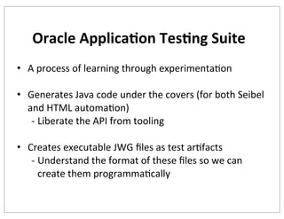 Oracle	
  Applica+on	
  Tes+ng	
  Suite
• A	
  process	
  of	
  learning	
  through	
  experimentaKon
• Generates	
  Java	
  code	
  under	
  the	
  covers	
  (for	
  both	
  Seibel	
  
and	
  HTML	
  automaKon)
-­‐ Liberate	
  the	
  API	
  from	
  tooling
• Creates	
  executable	
  JWG	
  ﬁles	
  as	
  test	
  arKfacts
-­‐ Understand	
  the	
  format	
  of	
  these	
  ﬁles	
  so	
  we	
  can	
  
create	
  them	
  programmaKcally

 