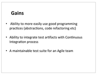Gains
• 	
  Ability	
  to	
  more	
  easily	
  use	
  good	
  programming	
  
pracKces	
  (abstracKons,	
  code	
  refactoring	
  etc)
• Ability	
  to	
  integrate	
  test	
  arKfacts	
  with	
  ConKnuous	
  
IntegraKon	
  process
• A	
  maintainable	
  test	
  suite	
  for	
  an	
  Agile	
  team

 