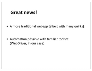 Great	
  news!
• A	
  more	
  tradiKonal	
  webapp	
  (albeit	
  with	
  many	
  quirks)
• AutomaKon	
  possible	
  with	
  familiar	
  toolset	
  
(WebDriver,	
  in	
  our	
  case)	
  

 