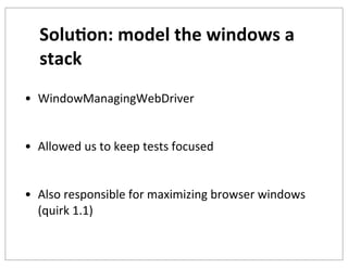 Solu+on:	
  model	
  the	
  windows	
  a	
  
stack
• WindowManagingWebDriver
• Allowed	
  us	
  to	
  keep	
  tests	
  focused
• Also	
  responsible	
  for	
  maximizing	
  browser	
  windows	
  
(quirk	
  1.1)

 