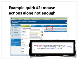Example	
  quirk	
  #2:	
  mouse	
  
ac+ons	
  alone	
  not	
  enough

	
  	
  	
  	
  
	
  	
  	
  	
  public	
  void	
  navigateToRelationshipsTab()	
  {
	
   	
  	
  	
  	
  findElement(RELATIONSHIPS).sendKeys(Keys.ENTER);
	
   	
  	
  	
  	
  findElement(RELATIONSHIPS).click();
	
  	
  	
  	
  }

 