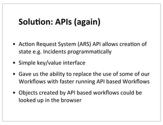 Solu+on:	
  APIs	
  (again)
• AcKon	
  Request	
  System	
  (ARS)	
  API	
  allows	
  creaKon	
  of	
  
state	
  e.g.	
  Incidents	
  programmaKcally
• Simple	
  key/value	
  interface
• Gave	
  us	
  the	
  ability	
  to	
  replace	
  the	
  use	
  of	
  some	
  of	
  our	
  
Workﬂows	
  with	
  faster	
  running	
  API	
  based	
  Workﬂows
• Objects	
  created	
  by	
  API	
  based	
  workﬂows	
  could	
  be	
  
looked	
  up	
  in	
  the	
  browser

 