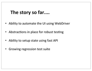 The	
  story	
  so	
  far....
• Ability	
  to	
  automate	
  the	
  UI	
  using	
  WebDriver
• AbstracKons	
  in	
  place	
  for	
  robust	
  tesKng
• Ability	
  to	
  setup	
  state	
  using	
  fast	
  API
• Growing	
  regression	
  test	
  suite

 