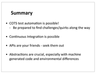 Summary
• COTS	
  test	
  automaKon	
  is	
  possible!
-­‐ Be	
  prepared	
  to	
  ﬁnd	
  challenges/quirks	
  along	
  the	
  way
• ConKnuous	
  IntegraKon	
  is	
  possible
• APIs	
  are	
  your	
  friends	
  -­‐	
  seek	
  them	
  out
• AbstracKons	
  are	
  crucial,	
  especially	
  with	
  machine	
  
generated	
  code	
  and	
  environmental	
  diﬀerences

 