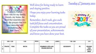 Tuesday 5th January 2021
9:00 – 9:30 9:30 BREAK 11:00 LUNCH 1:00 –3:00 3:10
T
U
PRAYER PSHE MATHS GRAMMAR & SPELLING
READING MATILDA
GEOGRAPHY PE READING
TASK
PURPLE
MASH
Well done for being ready to learn
and staying positive.
I hope you enjoy your learning tasks
today.
Remember, don’t rush, give each
task full focus and concentration.
Complete the tasks so you are proud
of your presentation, achievements
and know you have done your best.
 