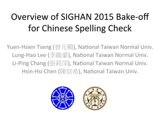 Overview	
  of	
  SIGHAN	
  2015	
  Bake-­‐oﬀ	
  
for	
  Chinese	
  Spelling	
  Check
Yuen-­‐Hsien	
  Tseng	
  (曾元顯),	
  NaGonal	
  Taiwan	
  Normal	
  Univ.	
  
Lung-­‐Hao	
  Lee	
  (李龍豪),	
  NaGonal	
  Taiwan	
  Normal	
  Univ.	
  
Li-­‐Ping	
  Chang	
  (張莉萍),	
  NaGonal	
  Taiwan	
  Normal	
  Univ.	
  
Hsin-­‐Hsi	
  Chen	
  (陳信希),	
  NaGonal	
  Taiwan	
  Univ.	
  
	
  

 