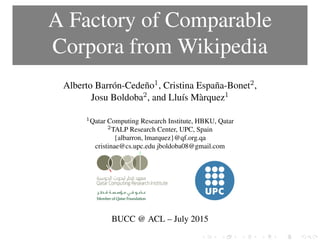 A Factory of Comparable
Corpora from Wikipedia
Alberto Barrón-Cedeño1, Cristina España-Bonet2,
Josu Boldoba2, and Lluís Màrquez1
1Qatar Computing Research Institute, HBKU, Qatar
2TALP Research Center, UPC, Spain
{albarron, lmarquez}@qf.org.qa
cristinae@cs.upc.edu jboldoba08@gmail.com
BUCC @ ACL – July 2015
 