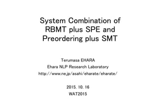 System Combination of  
RBMT plus SPE and  
Preordering plus SMT	
Terumasa EHARA	
Ehara NLP Research Laboratory	
http://www.ne.jp/asahi/eharate/eharate/	
	
2015. 10. 16	
WAT2015	
 