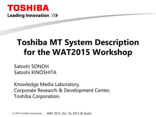 © 2015 Toshiba Corporation
Toshiba MT System Description
for the WAT2015 Workshop
Satoshi SONOH
Satoshi KINOSHITA
Knowledge Media Laboratory,
Corporate Research & Development Center,
Toshiba Corporation.
WAT 2015, Oct. 16, 2015 @ Kyoto
 