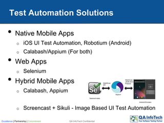 • Native Mobile Apps
o iOS UI Test Automation, Robotium (Android)
o Calabash/Appium (For both)
• Web Apps
o Selenium
• Hybrid Mobile Apps
o Calabash, Appium
o Screencast + Sikuli - Image Based UI Test Automation
Test Automation Solutions
QA InfoTech ConfidentialExcellence | Partnership | Commitment
 