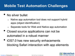• No silver bullet
o Native app automation tool does not support hybrid
apps (object identification)
o Separate tools for Web and Native app automation
• Closed source applications can not be
automated in a robust manner
• iOS7.0 has new security enhacements
blocking Safari interaction with app elements
Mobile Test Automation Challenges
QA InfoTech ConfidentialExcellence | Partnership | Commitment
 