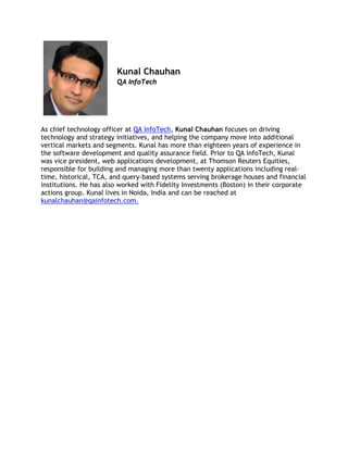 Kunal Chauhan
QA InfoTech
 
As chief technology officer at QA InfoTech, Kunal Chauhan focuses on driving
technology and strategy initiatives, and helping the company move into additional
vertical markets and segments. Kunal has more than eighteen years of experience in
the software development and quality assurance field. Prior to QA InfoTech, Kunal
was vice president, web applications development, at Thomson Reuters Equities,
responsible for building and managing more than twenty applications including real-
time, historical, TCA, and query-based systems serving brokerage houses and financial
institutions. He has also worked with Fidelity Investments (Boston) in their corporate
actions group. Kunal lives in Noida, India and can be reached at
kunalchauhan@qainfotech.com.
 