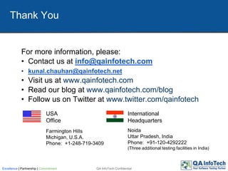 QA InfoTech ConfidentialExcellence | Partnership | Commitment
For more information, please:
• Contact us at info@qainfotech.com
• kunal.chauhan@qainfotech.net
• Visit us at www.qainfotech.com
• Read our blog at www.qainfotech.com/blog
• Follow us on Twitter at www.twitter.com/qainfotech
Thank You
USA
Office
International
Headquarters
Noida
Uttar Pradesh, India
Phone: +91-120-4292222
(Three additional testing facilities in India)
Farmington Hills
Michigan, U.S.A.
Phone: +1-248-719-3409
 