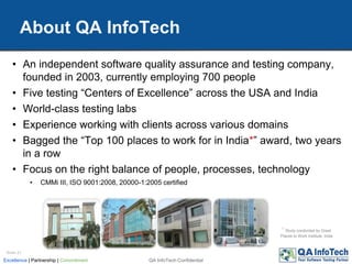 About QA InfoTech
QA InfoTech ConfidentialExcellence | Partnership | Commitment
• An independent software quality assurance and testing company,
founded in 2003, currently employing 700 people
• Five testing “Centers of Excellence” across the USA and India
• World-class testing labs
• Experience working with clients across various domains
• Bagged the “Top 100 places to work for in India*” award, two years
in a row
• Focus on the right balance of people, processes, technology
• CMMi III, ISO 9001:2008, 20000-1:2005 certified
Slide 21
* Study conducted by Great
Places to Work Institute, India
 