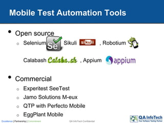 Mobile Test Automation Tools
• Open source
o Selenium Sikuli , Robotium
Calabash , Appium
• Commercial
o Experitest SeeTest
o Jamo Solutions M-eux
o QTP with Perfecto Mobile
o EggPlant Mobile
QA InfoTech ConfidentialExcellence | Partnership | Commitment
 