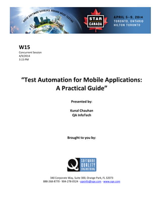  
 
 Session 
 
Presented by: 
Kunal Chauhan 
 
 
Brought to you by: 
 
 
340 Corporate Way, Suite   Orange Park, FL 32073 
888‐2
W15 
Concurrent
4/9/2014   
3:15 PM 
 
 
 
 
“Test Automation for Mobile Applications: 
A Practical Guide” 
 
 
QA InfoTech 
 
 
 
 
 
 
300,
68‐8770 ∙ 904‐278‐0524 ∙ sqeinfo@sqe.com ∙ www.sqe.com 
 