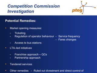   Competition Commission  Investigation Potential Remedies: Market opening measures: - Ticketing - Regulation of operator behaviour - Service frequency - Fares changes - Access to bus stations LTA–led initiatives - Franchise approach – QCs - Partnership approach Tendered services Other remedies - Ruled out divestment and direct control of  outcomes 