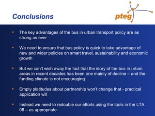   Conclusions The key advantages of the bus in urban transport policy are as strong as ever We need to ensure that bus policy is quick to take advantage of new and wider policies on smart travel, sustainability and economic growth But we can’t wish away the fact that the story of the bus in urban areas in recent decades has been one mainly of decline – and the funding climate is not encouraging Empty platitudes about partnership won’t change that - practical application will Instead we need to redouble our efforts using the tools in the LTA 08 – as appropriate 