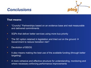   Conclusions That means: “ Crunchy” Partnerships based on an evidence base and real measurable and delivered commitments SQPs that deliver better services using more bus priority The QC option retained in legislation and tried out on the ground    Government to reduce transition risk? Devolution of BSOG It also means making the best use of the available funding (through better targeting)  A more cohesive and effective structure for understanding, monitoring and where necessary enforcing performance improvements  