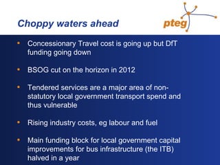   Choppy waters ahead Concessionary Travel cost is going up but DfT funding going down BSOG cut on the horizon in 2012 Tendered services are a major area of non-statutory local government transport spend and thus vulnerable Rising industry costs, eg labour and fuel Main funding block for local government capital improvements for bus infrastructure (the ITB) halved in a year 