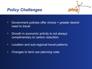   Policy Challenges Government policies offer choice = greater desire/need to travel Growth in economic activity is not always complimentary to carbon reduction Localism and sub-regional travel patterns Changes to land use planning rules 
