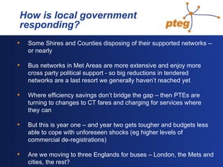   How is local government  responding? Some Shires and Counties disposing of their supported networks – or nearly Bus networks in Met Areas are more extensive and enjoy more cross party political support - so big reductions in tendered networks are a last resort we generally haven’t reached yet Where efficiency savings don’t bridge the gap – then PTEs are turning to changes to CT fares and charging for services where they can But this is year one – and year two gets tougher and budgets less able to cope with unforeseen shocks (eg higher levels of commercial de-registrations) Are we moving to three Englands for buses – London, the Mets and cities, the rest? 
