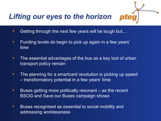   Lifting our eyes to the horizon Getting through the next few years will be tough but… Funding levels do begin to pick up again in a few years’ time The essential advantages of the bus as a key tool of urban transport policy remain   The planning for a smartcard revolution is picking up speed  – transformatory potential in a few years’ time Buses getting more politically resonant – as the recent BSOG and Save our Buses campaign shows Buses recognised as essential to social mobility and addressing worklessness 