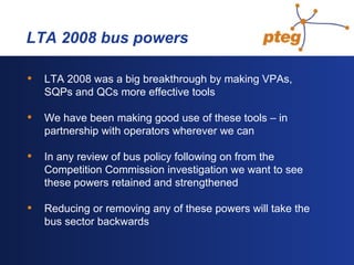  LTA 2008 bus powers LTA 2008 was a big breakthrough by making VPAs, SQPs and QCs more effective tools We have been making good use of these tools – in partnership with operators wherever we can In any review of bus policy following on from the Competition Commission investigation we want to see these powers retained and strengthened Reducing or removing any of these powers will take the bus sector backwards 