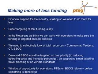   Making more of less funding Financial support for the industry is falling so we need to do more for less Better targeting of that funding is key  In the Met areas we think we can work with operators to make sure the funding is targeted on local priorities We need to collectively look at total resources – Commercial, Tenders, CT, BSOG Devolved BSOG could be targeted on bus priority (to reducing operating costs and increase patronage), on supporting smart ticketing, travel planning or on vehicle standards Window of opportunity for operators / PTEs on BSOG reform – before something is done to us 