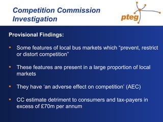   Competition Commission  Investigation Provisional Findings: Some features of local bus markets which “prevent, restrict or distort competition” These features are present in a large proportion of local markets They have ‘an adverse effect on competition’ (AEC) CC estimate detriment to consumers and tax-payers in excess of £70m per annum 