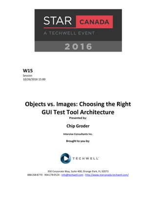 W15
Session
10/26/2016 15:00
Objects vs. Images: Choosing the Right
GUI Test Tool Architecture
Presented by:
Chip Groder
Intervise Consultants Inc.
Brought to you by:
350 Corporate Way, Suite 400, Orange Park, FL 32073
888-­‐268-­‐8770 ·∙ 904-­‐278-­‐0524 - info@techwell.com - http://www.starcanada.techwell.com/
 