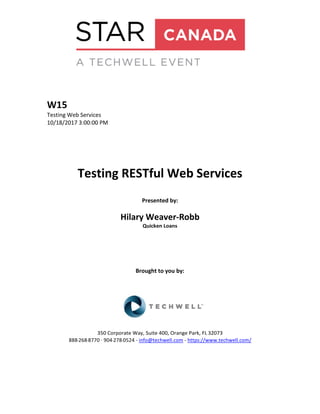 W15
Testing Web Services
10/18/2017 3:00:00 PM
Testing RESTful Web Services
Presented by:
Hilary Weaver-Robb
Quicken Loans
Brought to you by:
350 Corporate Way, Suite 400, Orange Park, FL 32073
888-­‐268-­‐8770 ·∙ 904-­‐278-­‐0524 - info@techwell.com - https://www.techwell.com/
 