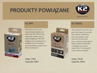 www.K2.com.pl
PRODUKTY POWIĄZANE
K2 DPF
Extremely easy to use,
concentrated additive to
clean the DPF. Short trips,
stop start traffic cause a
rapid clogging of the DPF.
Highly active molecules of
additive act as a catalyst
and constantly support soot
filter combustion.
K2 DIESEL
This product from first use,
perfectly cleans the whole
fuel system. Decreases
fuel consumption and
emission of toxic flue
gas as well as restoring full
engine power. Facilitates
startingand increases
engine life. To be applied
only to Diesel engines.
Index: T3121
Capacity: 50ml
Index: T316
Capacity: 50ml
 