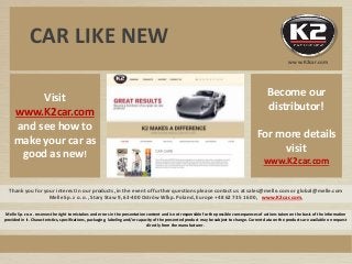 Thank you for your interest in our products, in the event of further questions please contact us at sales@melle.com or global@melle.com
Melle Sp. z o. o., Stary Staw 9, 63-400 Ostrów Wlkp. Poland, Europe +48 62 735 16 00, www.K2car.com,
Visit
www.K2car.com
and see how to
make your car as
good as new!
Melle Sp. z o.o. reserves the right to mistakes and errors in the presentation content and is not responsible for the possible consequences of actions taken on the basis of the information
provided in it. Characteristics, specifications, packaging, labeling and/or capacity of the presented product may be subject to change. Current data on the products are available on request
directly from the manufacturer.
Become our
distributor!
For more details
visit
www.K2car.com
CAR LIKE NEW
www.K2car.com
 