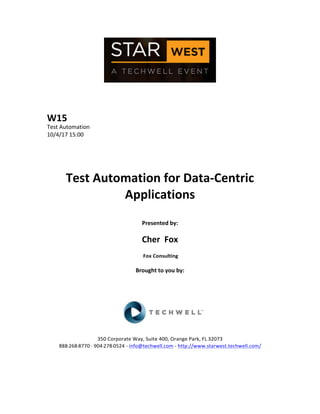  
	
  
	
  
	
  
	
  
W15	
  
Test	
  Automation	
  
10/4/17	
  15:00	
  
	
  
	
  
	
  
	
  
Test	
  Automation	
  for	
  Data-­‐Centric	
  
Applications	
  
	
  
Presented	
  by:	
  
	
  
Cher	
  	
  Fox	
  
	
  Fox	
  Consulting	
  
	
  
Brought	
  to	
  you	
  by:	
  	
  
	
  	
  
	
  
	
  
	
  
	
  
	
  
350	
  Corporate	
  Way,	
  Suite	
  400,	
  Orange	
  Park,	
  FL	
  32073	
  	
  
888-­‐-­‐-­‐268-­‐-­‐-­‐8770	
  ·∙·∙	
  904-­‐-­‐-­‐278-­‐-­‐-­‐0524	
  -­‐	
  info@techwell.com	
  -­‐	
  http://www.starwest.techwell.com/	
  	
  	
  
	
  
	
  	
  
	
  
 