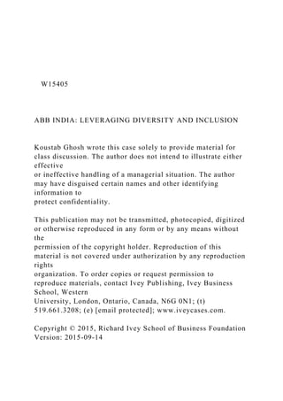 W15405
ABB INDIA: LEVERAGING DIVERSITY AND INCLUSION
Koustab Ghosh wrote this case solely to provide material for
class discussion. The author does not intend to illustrate either
effective
or ineffective handling of a managerial situation. The author
may have disguised certain names and other identifying
information to
protect confidentiality.
This publication may not be transmitted, photocopied, digitized
or otherwise reproduced in any form or by any means without
the
permission of the copyright holder. Reproduction of this
material is not covered under authorization by any reproduction
rights
organization. To order copies or request permission to
reproduce materials, contact Ivey Publishing, Ivey Business
School, Western
University, London, Ontario, Canada, N6G 0N1; (t)
519.661.3208; (e) [email protected]; www.iveycases.com.
Copyright © 2015, Richard Ivey School of Business Foundation
Version: 2015-09-14
 