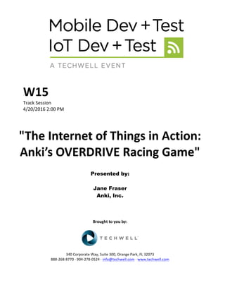 W15	
Track	Session	
4/20/2016	2:00	PM	
	
	
"The	Internet	of	Things	in	Action:	
Anki’s	OVERDRIVE	Racing	Game"	
	
Presented by:
Jane Fraser
Anki, Inc.
	
	
	
	
Brought	to	you	by:	
	
	
	
340	Corporate	Way,	Suite	300,	Orange	Park,	FL	32073	
888-268-8770	·	904-278-0524	·	info@techwell.com	·	www.techwell.com	
 