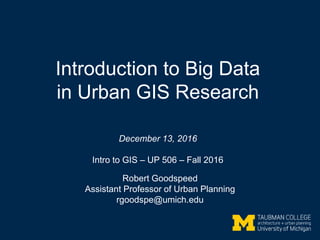 Introduction to Big Data
in Urban GIS Research
December 13, 2016
Intro to GIS – UP 506 – Fall 2016
Robert Goodspeed
Assistant Professor of Urban Planning
rgoodspe@umich.edu
 